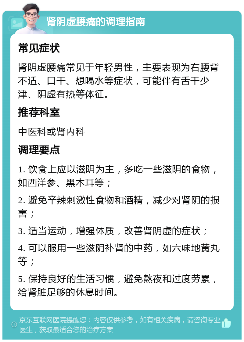 肾阴虚腰痛的调理指南 常见症状 肾阴虚腰痛常见于年轻男性，主要表现为右腰背不适、口干、想喝水等症状，可能伴有舌干少津、阴虚有热等体征。 推荐科室 中医科或肾内科 调理要点 1. 饮食上应以滋阴为主，多吃一些滋阴的食物，如西洋参、黑木耳等； 2. 避免辛辣刺激性食物和酒精，减少对肾阴的损害； 3. 适当运动，增强体质，改善肾阴虚的症状； 4. 可以服用一些滋阴补肾的中药，如六味地黄丸等； 5. 保持良好的生活习惯，避免熬夜和过度劳累，给肾脏足够的休息时间。