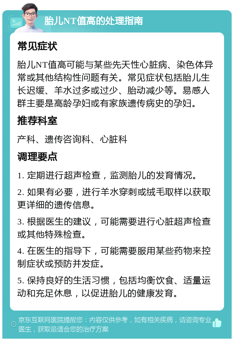 胎儿NT值高的处理指南 常见症状 胎儿NT值高可能与某些先天性心脏病、染色体异常或其他结构性问题有关。常见症状包括胎儿生长迟缓、羊水过多或过少、胎动减少等。易感人群主要是高龄孕妇或有家族遗传病史的孕妇。 推荐科室 产科、遗传咨询科、心脏科 调理要点 1. 定期进行超声检查，监测胎儿的发育情况。 2. 如果有必要，进行羊水穿刺或绒毛取样以获取更详细的遗传信息。 3. 根据医生的建议，可能需要进行心脏超声检查或其他特殊检查。 4. 在医生的指导下，可能需要服用某些药物来控制症状或预防并发症。 5. 保持良好的生活习惯，包括均衡饮食、适量运动和充足休息，以促进胎儿的健康发育。