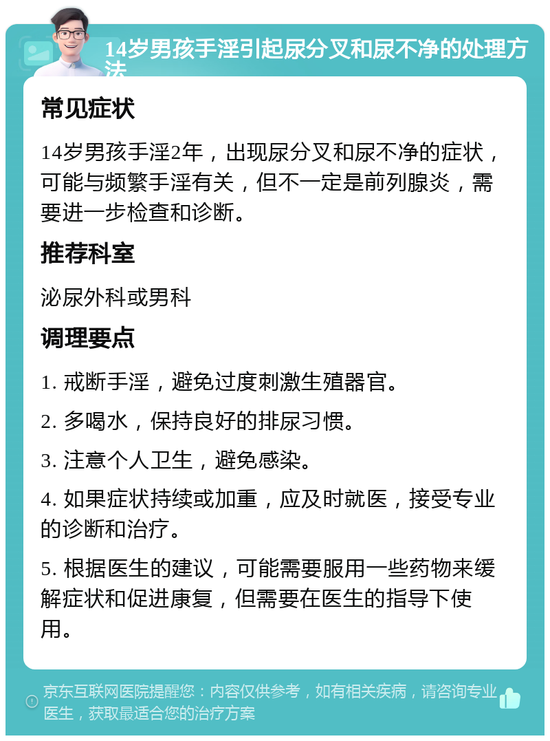 14岁男孩手淫引起尿分叉和尿不净的处理方法 常见症状 14岁男孩手淫2年，出现尿分叉和尿不净的症状，可能与频繁手淫有关，但不一定是前列腺炎，需要进一步检查和诊断。 推荐科室 泌尿外科或男科 调理要点 1. 戒断手淫，避免过度刺激生殖器官。 2. 多喝水，保持良好的排尿习惯。 3. 注意个人卫生，避免感染。 4. 如果症状持续或加重，应及时就医，接受专业的诊断和治疗。 5. 根据医生的建议，可能需要服用一些药物来缓解症状和促进康复，但需要在医生的指导下使用。