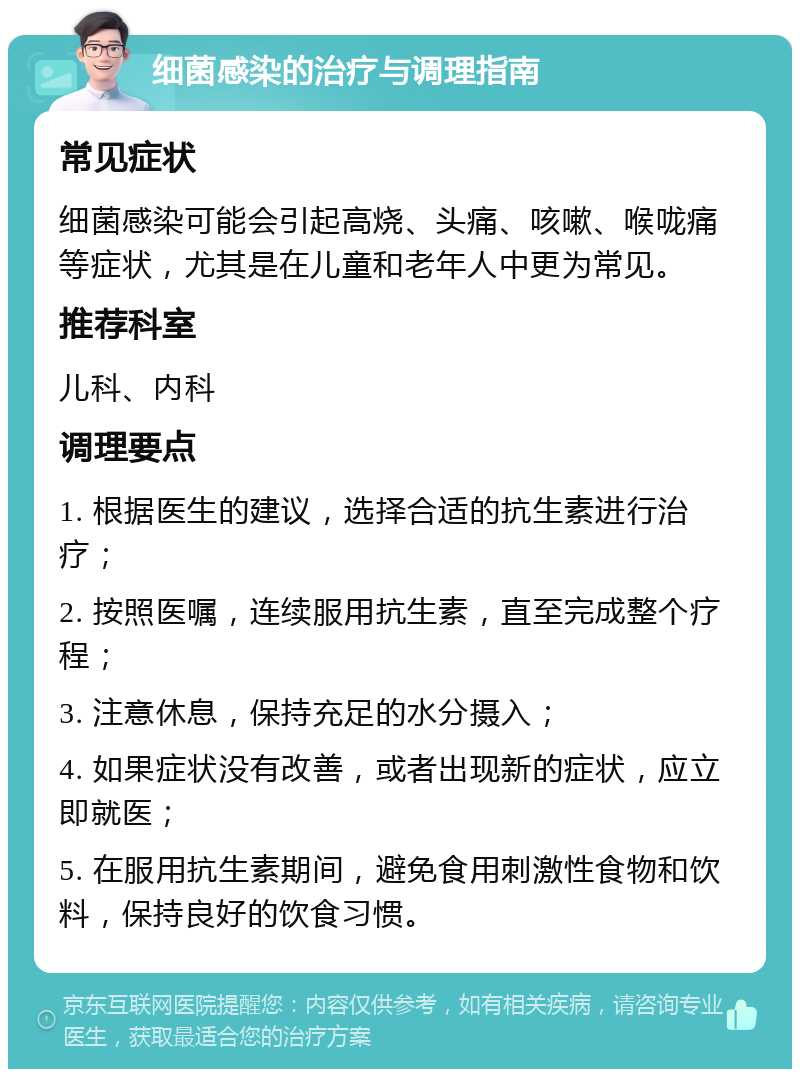 细菌感染的治疗与调理指南 常见症状 细菌感染可能会引起高烧、头痛、咳嗽、喉咙痛等症状，尤其是在儿童和老年人中更为常见。 推荐科室 儿科、内科 调理要点 1. 根据医生的建议，选择合适的抗生素进行治疗； 2. 按照医嘱，连续服用抗生素，直至完成整个疗程； 3. 注意休息，保持充足的水分摄入； 4. 如果症状没有改善，或者出现新的症状，应立即就医； 5. 在服用抗生素期间，避免食用刺激性食物和饮料，保持良好的饮食习惯。