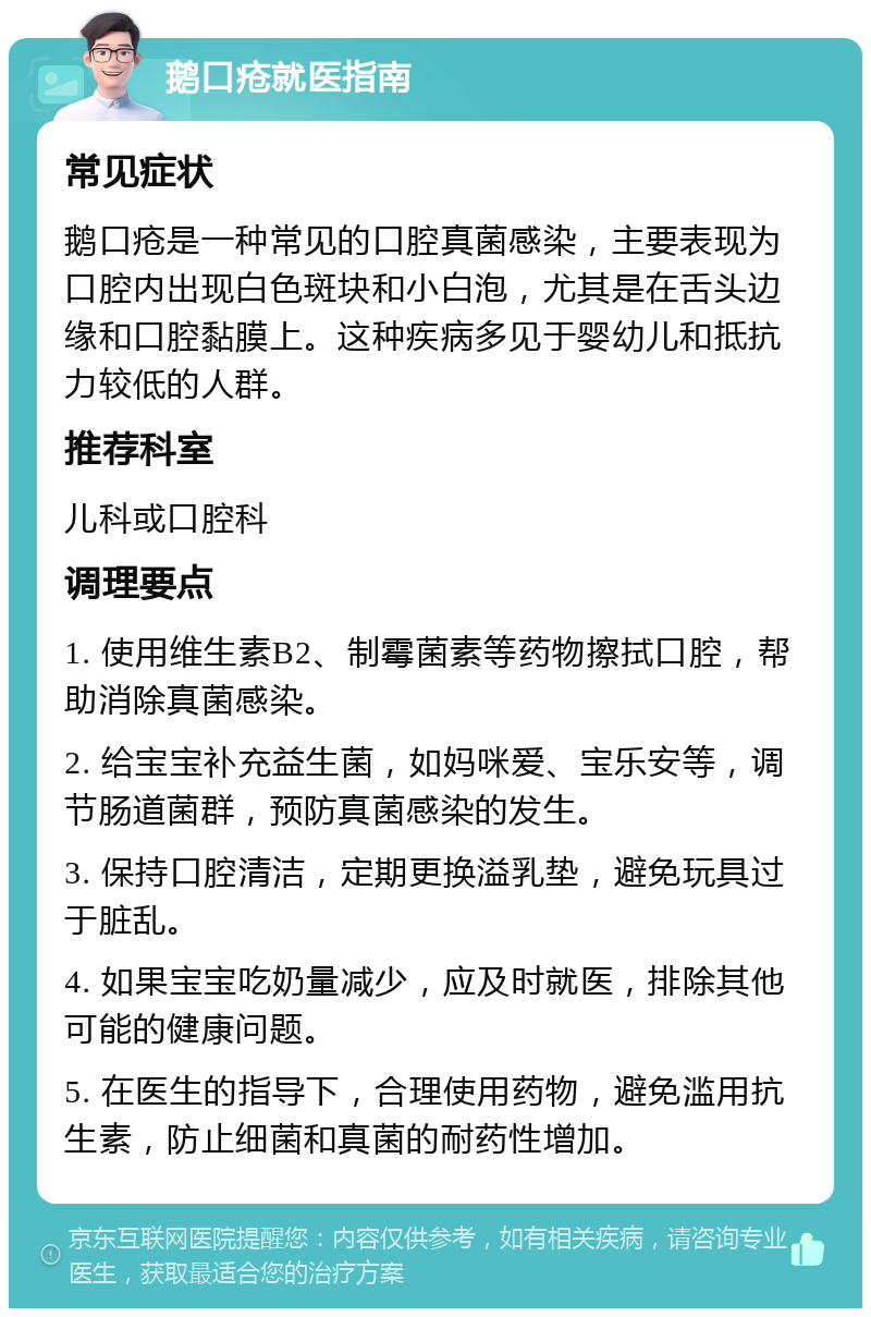 鹅口疮就医指南 常见症状 鹅口疮是一种常见的口腔真菌感染，主要表现为口腔内出现白色斑块和小白泡，尤其是在舌头边缘和口腔黏膜上。这种疾病多见于婴幼儿和抵抗力较低的人群。 推荐科室 儿科或口腔科 调理要点 1. 使用维生素B2、制霉菌素等药物擦拭口腔，帮助消除真菌感染。 2. 给宝宝补充益生菌，如妈咪爱、宝乐安等，调节肠道菌群，预防真菌感染的发生。 3. 保持口腔清洁，定期更换溢乳垫，避免玩具过于脏乱。 4. 如果宝宝吃奶量减少，应及时就医，排除其他可能的健康问题。 5. 在医生的指导下，合理使用药物，避免滥用抗生素，防止细菌和真菌的耐药性增加。