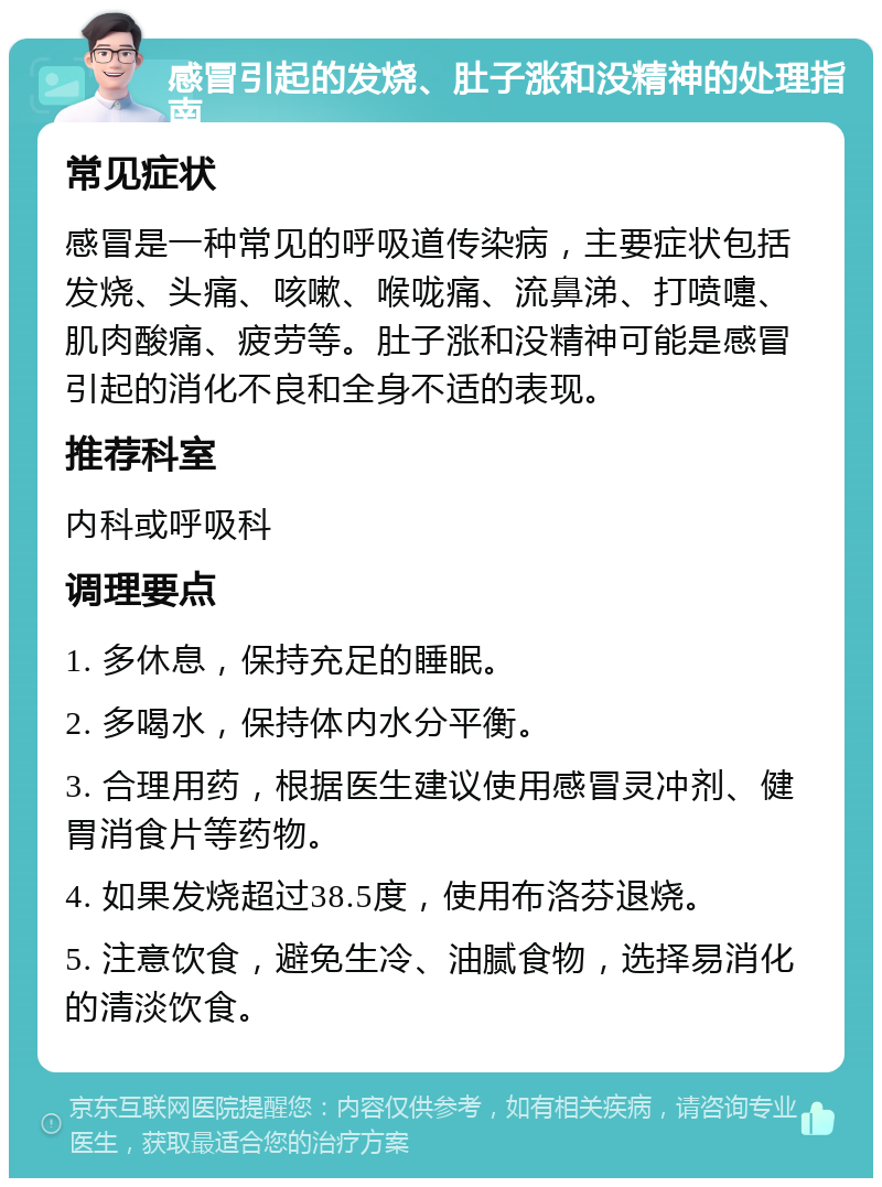 感冒引起的发烧、肚子涨和没精神的处理指南 常见症状 感冒是一种常见的呼吸道传染病，主要症状包括发烧、头痛、咳嗽、喉咙痛、流鼻涕、打喷嚏、肌肉酸痛、疲劳等。肚子涨和没精神可能是感冒引起的消化不良和全身不适的表现。 推荐科室 内科或呼吸科 调理要点 1. 多休息，保持充足的睡眠。 2. 多喝水，保持体内水分平衡。 3. 合理用药，根据医生建议使用感冒灵冲剂、健胃消食片等药物。 4. 如果发烧超过38.5度，使用布洛芬退烧。 5. 注意饮食，避免生冷、油腻食物，选择易消化的清淡饮食。