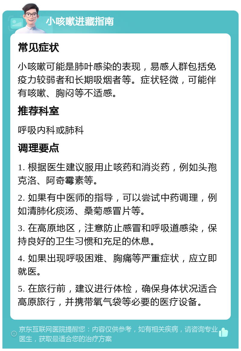 小咳嗽进藏指南 常见症状 小咳嗽可能是肺叶感染的表现，易感人群包括免疫力较弱者和长期吸烟者等。症状轻微，可能伴有咳嗽、胸闷等不适感。 推荐科室 呼吸内科或肺科 调理要点 1. 根据医生建议服用止咳药和消炎药，例如头孢克洛、阿奇霉素等。 2. 如果有中医师的指导，可以尝试中药调理，例如清肺化痰汤、桑菊感冒片等。 3. 在高原地区，注意防止感冒和呼吸道感染，保持良好的卫生习惯和充足的休息。 4. 如果出现呼吸困难、胸痛等严重症状，应立即就医。 5. 在旅行前，建议进行体检，确保身体状况适合高原旅行，并携带氧气袋等必要的医疗设备。