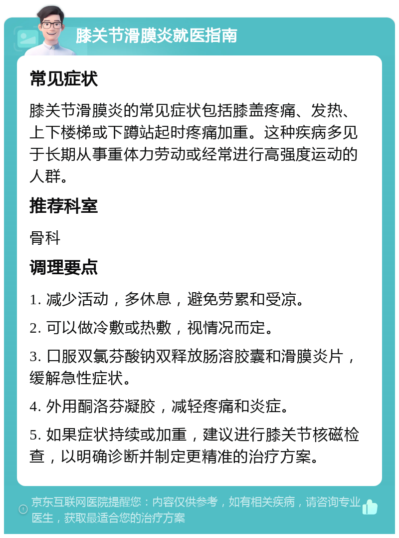 膝关节滑膜炎就医指南 常见症状 膝关节滑膜炎的常见症状包括膝盖疼痛、发热、上下楼梯或下蹲站起时疼痛加重。这种疾病多见于长期从事重体力劳动或经常进行高强度运动的人群。 推荐科室 骨科 调理要点 1. 减少活动，多休息，避免劳累和受凉。 2. 可以做冷敷或热敷，视情况而定。 3. 口服双氯芬酸钠双释放肠溶胶囊和滑膜炎片，缓解急性症状。 4. 外用酮洛芬凝胶，减轻疼痛和炎症。 5. 如果症状持续或加重，建议进行膝关节核磁检查，以明确诊断并制定更精准的治疗方案。