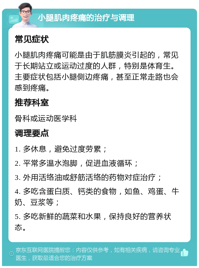 小腿肌肉疼痛的治疗与调理 常见症状 小腿肌肉疼痛可能是由于肌筋膜炎引起的，常见于长期站立或运动过度的人群，特别是体育生。主要症状包括小腿侧边疼痛，甚至正常走路也会感到疼痛。 推荐科室 骨科或运动医学科 调理要点 1. 多休息，避免过度劳累； 2. 平常多温水泡脚，促进血液循环； 3. 外用活络油或舒筋活络的药物对症治疗； 4. 多吃含蛋白质、钙类的食物，如鱼、鸡蛋、牛奶、豆浆等； 5. 多吃新鲜的蔬菜和水果，保持良好的营养状态。