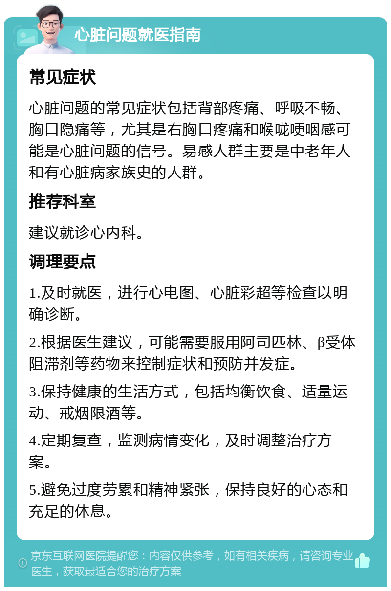 心脏问题就医指南 常见症状 心脏问题的常见症状包括背部疼痛、呼吸不畅、胸口隐痛等，尤其是右胸口疼痛和喉咙哽咽感可能是心脏问题的信号。易感人群主要是中老年人和有心脏病家族史的人群。 推荐科室 建议就诊心内科。 调理要点 1.及时就医，进行心电图、心脏彩超等检查以明确诊断。 2.根据医生建议，可能需要服用阿司匹林、β受体阻滞剂等药物来控制症状和预防并发症。 3.保持健康的生活方式，包括均衡饮食、适量运动、戒烟限酒等。 4.定期复查，监测病情变化，及时调整治疗方案。 5.避免过度劳累和精神紧张，保持良好的心态和充足的休息。