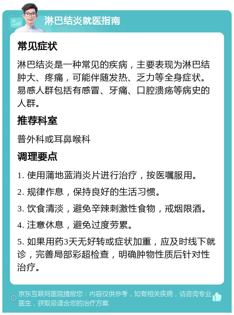 淋巴结炎就医指南 常见症状 淋巴结炎是一种常见的疾病，主要表现为淋巴结肿大、疼痛，可能伴随发热、乏力等全身症状。易感人群包括有感冒、牙痛、口腔溃疡等病史的人群。 推荐科室 普外科或耳鼻喉科 调理要点 1. 使用蒲地蓝消炎片进行治疗，按医嘱服用。 2. 规律作息，保持良好的生活习惯。 3. 饮食清淡，避免辛辣刺激性食物，戒烟限酒。 4. 注意休息，避免过度劳累。 5. 如果用药3天无好转或症状加重，应及时线下就诊，完善局部彩超检查，明确肿物性质后针对性治疗。