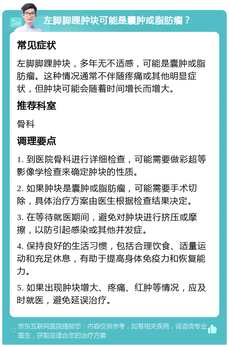 左脚脚踝肿块可能是囊肿或脂肪瘤？ 常见症状 左脚脚踝肿块，多年无不适感，可能是囊肿或脂肪瘤。这种情况通常不伴随疼痛或其他明显症状，但肿块可能会随着时间增长而增大。 推荐科室 骨科 调理要点 1. 到医院骨科进行详细检查，可能需要做彩超等影像学检查来确定肿块的性质。 2. 如果肿块是囊肿或脂肪瘤，可能需要手术切除，具体治疗方案由医生根据检查结果决定。 3. 在等待就医期间，避免对肿块进行挤压或摩擦，以防引起感染或其他并发症。 4. 保持良好的生活习惯，包括合理饮食、适量运动和充足休息，有助于提高身体免疫力和恢复能力。 5. 如果出现肿块增大、疼痛、红肿等情况，应及时就医，避免延误治疗。