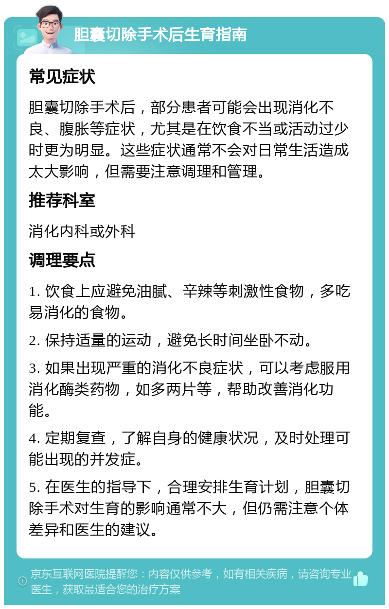 胆囊切除手术后生育指南 常见症状 胆囊切除手术后，部分患者可能会出现消化不良、腹胀等症状，尤其是在饮食不当或活动过少时更为明显。这些症状通常不会对日常生活造成太大影响，但需要注意调理和管理。 推荐科室 消化内科或外科 调理要点 1. 饮食上应避免油腻、辛辣等刺激性食物，多吃易消化的食物。 2. 保持适量的运动，避免长时间坐卧不动。 3. 如果出现严重的消化不良症状，可以考虑服用消化酶类药物，如多两片等，帮助改善消化功能。 4. 定期复查，了解自身的健康状况，及时处理可能出现的并发症。 5. 在医生的指导下，合理安排生育计划，胆囊切除手术对生育的影响通常不大，但仍需注意个体差异和医生的建议。