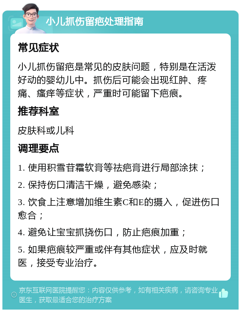 小儿抓伤留疤处理指南 常见症状 小儿抓伤留疤是常见的皮肤问题，特别是在活泼好动的婴幼儿中。抓伤后可能会出现红肿、疼痛、瘙痒等症状，严重时可能留下疤痕。 推荐科室 皮肤科或儿科 调理要点 1. 使用积雪苷霜软膏等祛疤膏进行局部涂抹； 2. 保持伤口清洁干燥，避免感染； 3. 饮食上注意增加维生素C和E的摄入，促进伤口愈合； 4. 避免让宝宝抓挠伤口，防止疤痕加重； 5. 如果疤痕较严重或伴有其他症状，应及时就医，接受专业治疗。