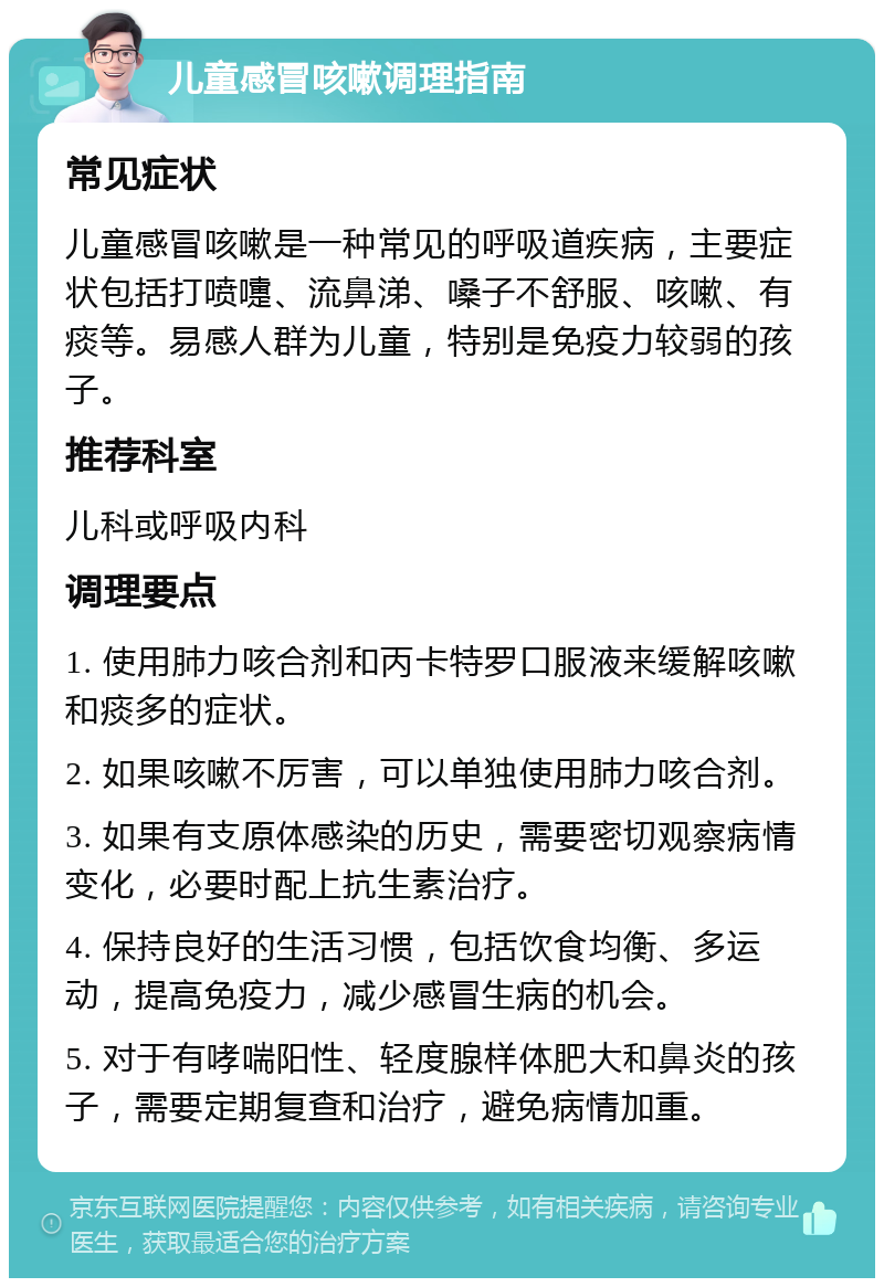 儿童感冒咳嗽调理指南 常见症状 儿童感冒咳嗽是一种常见的呼吸道疾病，主要症状包括打喷嚏、流鼻涕、嗓子不舒服、咳嗽、有痰等。易感人群为儿童，特别是免疫力较弱的孩子。 推荐科室 儿科或呼吸内科 调理要点 1. 使用肺力咳合剂和丙卡特罗口服液来缓解咳嗽和痰多的症状。 2. 如果咳嗽不厉害，可以单独使用肺力咳合剂。 3. 如果有支原体感染的历史，需要密切观察病情变化，必要时配上抗生素治疗。 4. 保持良好的生活习惯，包括饮食均衡、多运动，提高免疫力，减少感冒生病的机会。 5. 对于有哮喘阳性、轻度腺样体肥大和鼻炎的孩子，需要定期复查和治疗，避免病情加重。