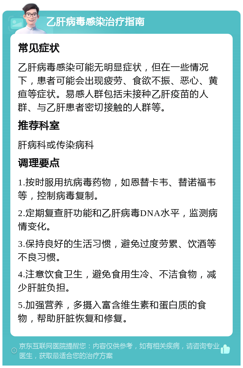 乙肝病毒感染治疗指南 常见症状 乙肝病毒感染可能无明显症状，但在一些情况下，患者可能会出现疲劳、食欲不振、恶心、黄疸等症状。易感人群包括未接种乙肝疫苗的人群、与乙肝患者密切接触的人群等。 推荐科室 肝病科或传染病科 调理要点 1.按时服用抗病毒药物，如恩替卡韦、替诺福韦等，控制病毒复制。 2.定期复查肝功能和乙肝病毒DNA水平，监测病情变化。 3.保持良好的生活习惯，避免过度劳累、饮酒等不良习惯。 4.注意饮食卫生，避免食用生冷、不洁食物，减少肝脏负担。 5.加强营养，多摄入富含维生素和蛋白质的食物，帮助肝脏恢复和修复。