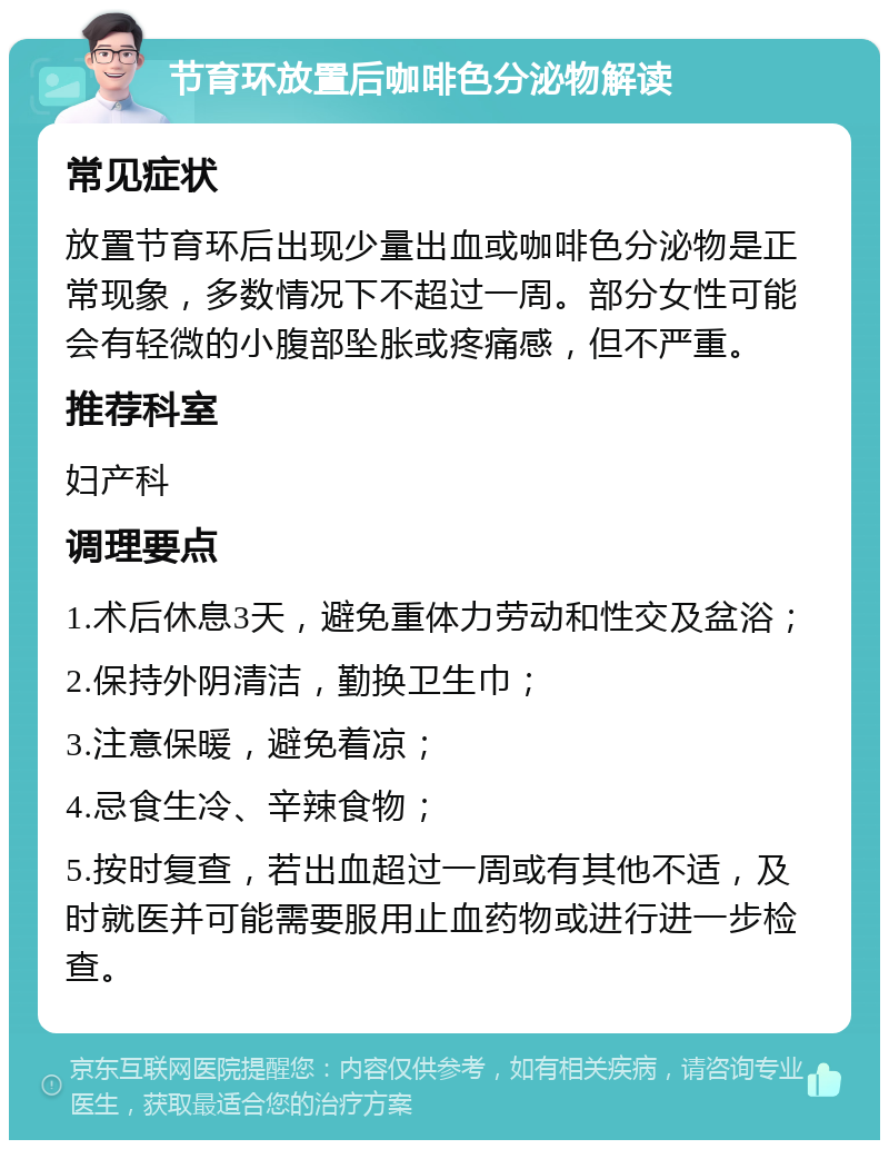 节育环放置后咖啡色分泌物解读 常见症状 放置节育环后出现少量出血或咖啡色分泌物是正常现象，多数情况下不超过一周。部分女性可能会有轻微的小腹部坠胀或疼痛感，但不严重。 推荐科室 妇产科 调理要点 1.术后休息3天，避免重体力劳动和性交及盆浴； 2.保持外阴清洁，勤换卫生巾； 3.注意保暖，避免着凉； 4.忌食生冷、辛辣食物； 5.按时复查，若出血超过一周或有其他不适，及时就医并可能需要服用止血药物或进行进一步检查。