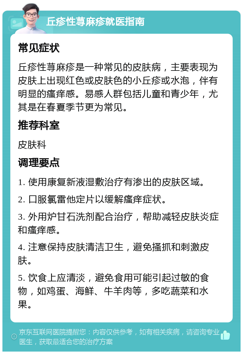 丘疹性荨麻疹就医指南 常见症状 丘疹性荨麻疹是一种常见的皮肤病，主要表现为皮肤上出现红色或皮肤色的小丘疹或水泡，伴有明显的瘙痒感。易感人群包括儿童和青少年，尤其是在春夏季节更为常见。 推荐科室 皮肤科 调理要点 1. 使用康复新液湿敷治疗有渗出的皮肤区域。 2. 口服氯雷他定片以缓解瘙痒症状。 3. 外用炉甘石洗剂配合治疗，帮助减轻皮肤炎症和瘙痒感。 4. 注意保持皮肤清洁卫生，避免搔抓和刺激皮肤。 5. 饮食上应清淡，避免食用可能引起过敏的食物，如鸡蛋、海鲜、牛羊肉等，多吃蔬菜和水果。