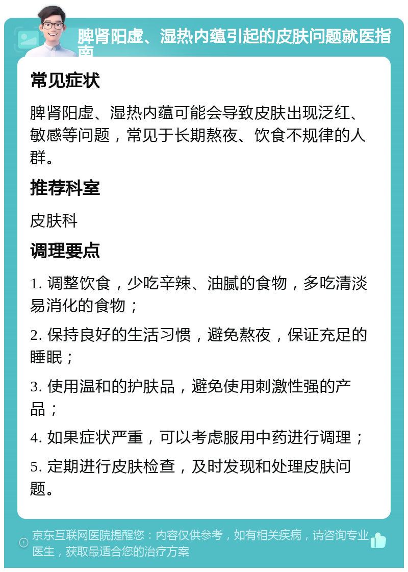 脾肾阳虚、湿热内蕴引起的皮肤问题就医指南 常见症状 脾肾阳虚、湿热内蕴可能会导致皮肤出现泛红、敏感等问题，常见于长期熬夜、饮食不规律的人群。 推荐科室 皮肤科 调理要点 1. 调整饮食，少吃辛辣、油腻的食物，多吃清淡易消化的食物； 2. 保持良好的生活习惯，避免熬夜，保证充足的睡眠； 3. 使用温和的护肤品，避免使用刺激性强的产品； 4. 如果症状严重，可以考虑服用中药进行调理； 5. 定期进行皮肤检查，及时发现和处理皮肤问题。