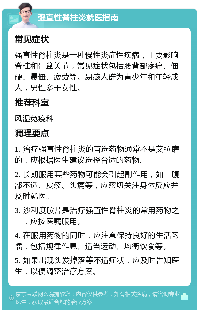 强直性脊柱炎就医指南 常见症状 强直性脊柱炎是一种慢性炎症性疾病，主要影响脊柱和骨盆关节，常见症状包括腰背部疼痛、僵硬、晨僵、疲劳等。易感人群为青少年和年轻成人，男性多于女性。 推荐科室 风湿免疫科 调理要点 1. 治疗强直性脊柱炎的首选药物通常不是艾拉磨的，应根据医生建议选择合适的药物。 2. 长期服用某些药物可能会引起副作用，如上腹部不适、皮疹、头痛等，应密切关注身体反应并及时就医。 3. 沙利度胺片是治疗强直性脊柱炎的常用药物之一，应按医嘱服用。 4. 在服用药物的同时，应注意保持良好的生活习惯，包括规律作息、适当运动、均衡饮食等。 5. 如果出现头发掉落等不适症状，应及时告知医生，以便调整治疗方案。