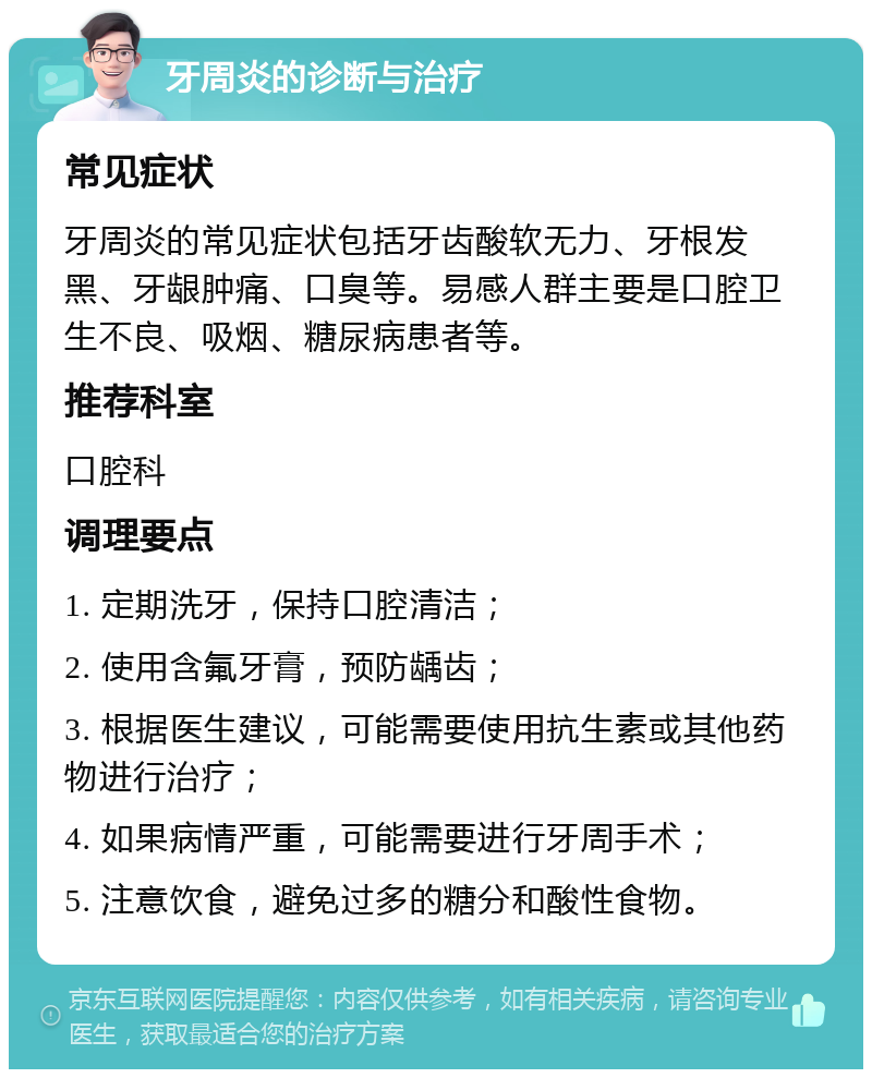 牙周炎的诊断与治疗 常见症状 牙周炎的常见症状包括牙齿酸软无力、牙根发黑、牙龈肿痛、口臭等。易感人群主要是口腔卫生不良、吸烟、糖尿病患者等。 推荐科室 口腔科 调理要点 1. 定期洗牙，保持口腔清洁； 2. 使用含氟牙膏，预防龋齿； 3. 根据医生建议，可能需要使用抗生素或其他药物进行治疗； 4. 如果病情严重，可能需要进行牙周手术； 5. 注意饮食，避免过多的糖分和酸性食物。