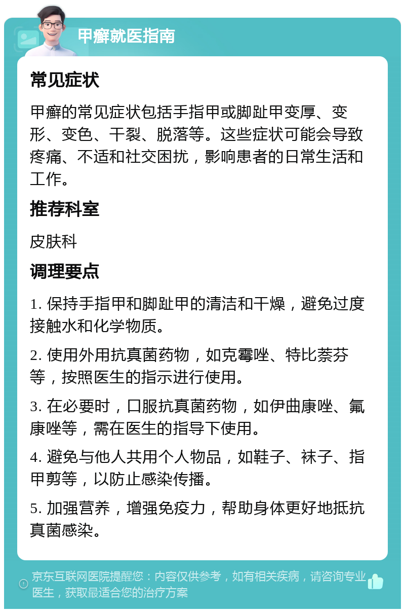 甲癣就医指南 常见症状 甲癣的常见症状包括手指甲或脚趾甲变厚、变形、变色、干裂、脱落等。这些症状可能会导致疼痛、不适和社交困扰，影响患者的日常生活和工作。 推荐科室 皮肤科 调理要点 1. 保持手指甲和脚趾甲的清洁和干燥，避免过度接触水和化学物质。 2. 使用外用抗真菌药物，如克霉唑、特比萘芬等，按照医生的指示进行使用。 3. 在必要时，口服抗真菌药物，如伊曲康唑、氟康唑等，需在医生的指导下使用。 4. 避免与他人共用个人物品，如鞋子、袜子、指甲剪等，以防止感染传播。 5. 加强营养，增强免疫力，帮助身体更好地抵抗真菌感染。