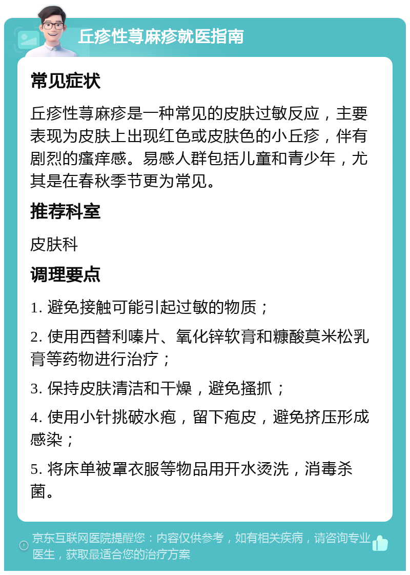 丘疹性荨麻疹就医指南 常见症状 丘疹性荨麻疹是一种常见的皮肤过敏反应，主要表现为皮肤上出现红色或皮肤色的小丘疹，伴有剧烈的瘙痒感。易感人群包括儿童和青少年，尤其是在春秋季节更为常见。 推荐科室 皮肤科 调理要点 1. 避免接触可能引起过敏的物质； 2. 使用西替利嗪片、氧化锌软膏和糠酸莫米松乳膏等药物进行治疗； 3. 保持皮肤清洁和干燥，避免搔抓； 4. 使用小针挑破水疱，留下疱皮，避免挤压形成感染； 5. 将床单被罩衣服等物品用开水烫洗，消毒杀菌。