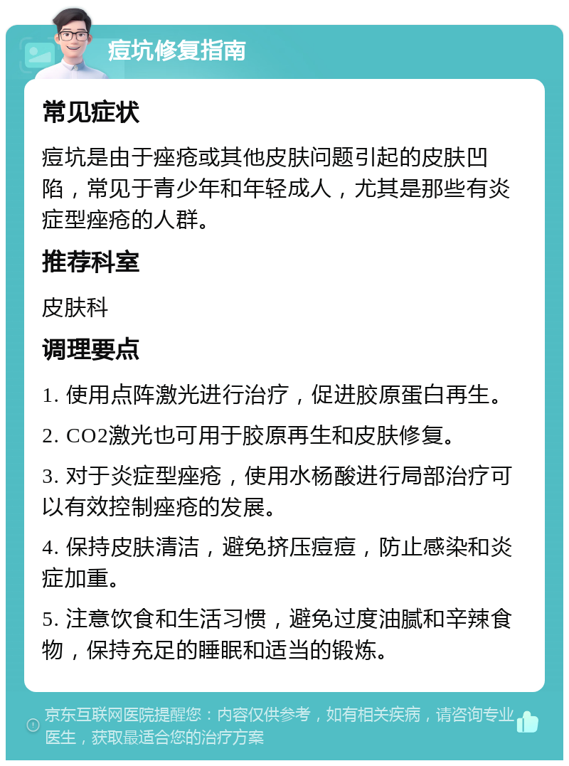 痘坑修复指南 常见症状 痘坑是由于痤疮或其他皮肤问题引起的皮肤凹陷，常见于青少年和年轻成人，尤其是那些有炎症型痤疮的人群。 推荐科室 皮肤科 调理要点 1. 使用点阵激光进行治疗，促进胶原蛋白再生。 2. CO2激光也可用于胶原再生和皮肤修复。 3. 对于炎症型痤疮，使用水杨酸进行局部治疗可以有效控制痤疮的发展。 4. 保持皮肤清洁，避免挤压痘痘，防止感染和炎症加重。 5. 注意饮食和生活习惯，避免过度油腻和辛辣食物，保持充足的睡眠和适当的锻炼。