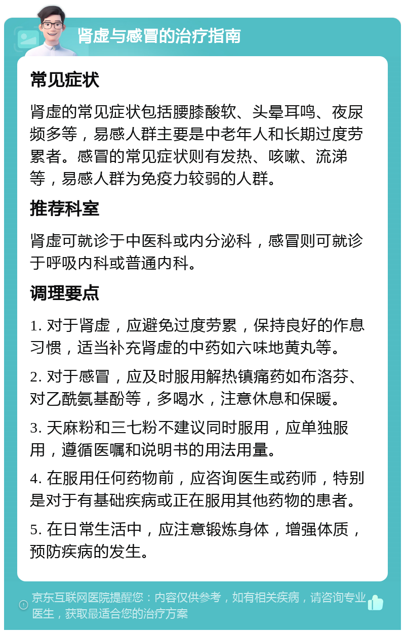 肾虚与感冒的治疗指南 常见症状 肾虚的常见症状包括腰膝酸软、头晕耳鸣、夜尿频多等，易感人群主要是中老年人和长期过度劳累者。感冒的常见症状则有发热、咳嗽、流涕等，易感人群为免疫力较弱的人群。 推荐科室 肾虚可就诊于中医科或内分泌科，感冒则可就诊于呼吸内科或普通内科。 调理要点 1. 对于肾虚，应避免过度劳累，保持良好的作息习惯，适当补充肾虚的中药如六味地黄丸等。 2. 对于感冒，应及时服用解热镇痛药如布洛芬、对乙酰氨基酚等，多喝水，注意休息和保暖。 3. 天麻粉和三七粉不建议同时服用，应单独服用，遵循医嘱和说明书的用法用量。 4. 在服用任何药物前，应咨询医生或药师，特别是对于有基础疾病或正在服用其他药物的患者。 5. 在日常生活中，应注意锻炼身体，增强体质，预防疾病的发生。