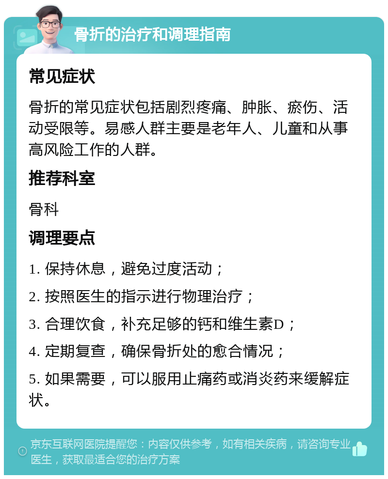 骨折的治疗和调理指南 常见症状 骨折的常见症状包括剧烈疼痛、肿胀、瘀伤、活动受限等。易感人群主要是老年人、儿童和从事高风险工作的人群。 推荐科室 骨科 调理要点 1. 保持休息，避免过度活动； 2. 按照医生的指示进行物理治疗； 3. 合理饮食，补充足够的钙和维生素D； 4. 定期复查，确保骨折处的愈合情况； 5. 如果需要，可以服用止痛药或消炎药来缓解症状。