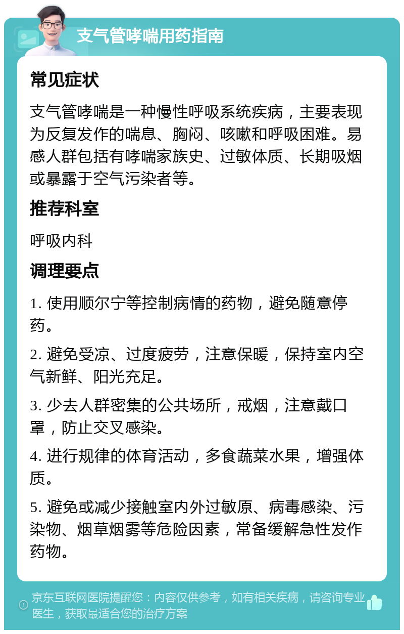 支气管哮喘用药指南 常见症状 支气管哮喘是一种慢性呼吸系统疾病，主要表现为反复发作的喘息、胸闷、咳嗽和呼吸困难。易感人群包括有哮喘家族史、过敏体质、长期吸烟或暴露于空气污染者等。 推荐科室 呼吸内科 调理要点 1. 使用顺尔宁等控制病情的药物，避免随意停药。 2. 避免受凉、过度疲劳，注意保暖，保持室内空气新鲜、阳光充足。 3. 少去人群密集的公共场所，戒烟，注意戴口罩，防止交叉感染。 4. 进行规律的体育活动，多食蔬菜水果，增强体质。 5. 避免或减少接触室内外过敏原、病毒感染、污染物、烟草烟雾等危险因素，常备缓解急性发作药物。