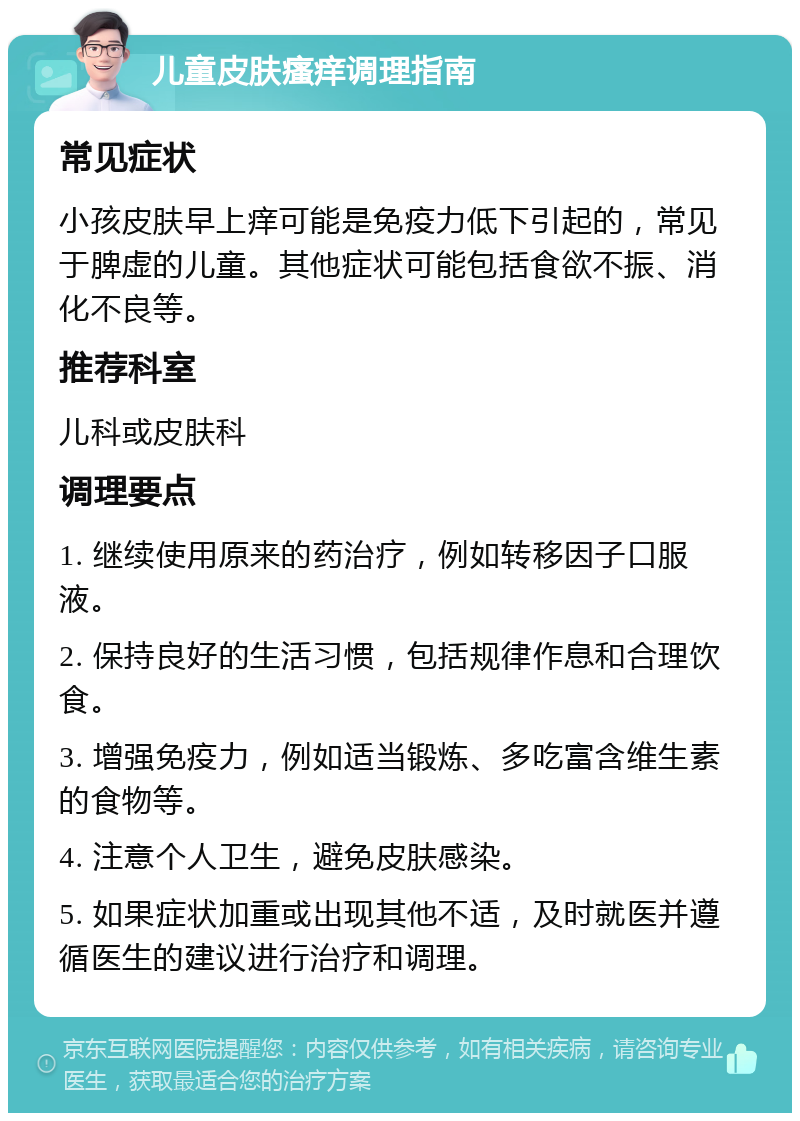 儿童皮肤瘙痒调理指南 常见症状 小孩皮肤早上痒可能是免疫力低下引起的，常见于脾虚的儿童。其他症状可能包括食欲不振、消化不良等。 推荐科室 儿科或皮肤科 调理要点 1. 继续使用原来的药治疗，例如转移因子口服液。 2. 保持良好的生活习惯，包括规律作息和合理饮食。 3. 增强免疫力，例如适当锻炼、多吃富含维生素的食物等。 4. 注意个人卫生，避免皮肤感染。 5. 如果症状加重或出现其他不适，及时就医并遵循医生的建议进行治疗和调理。