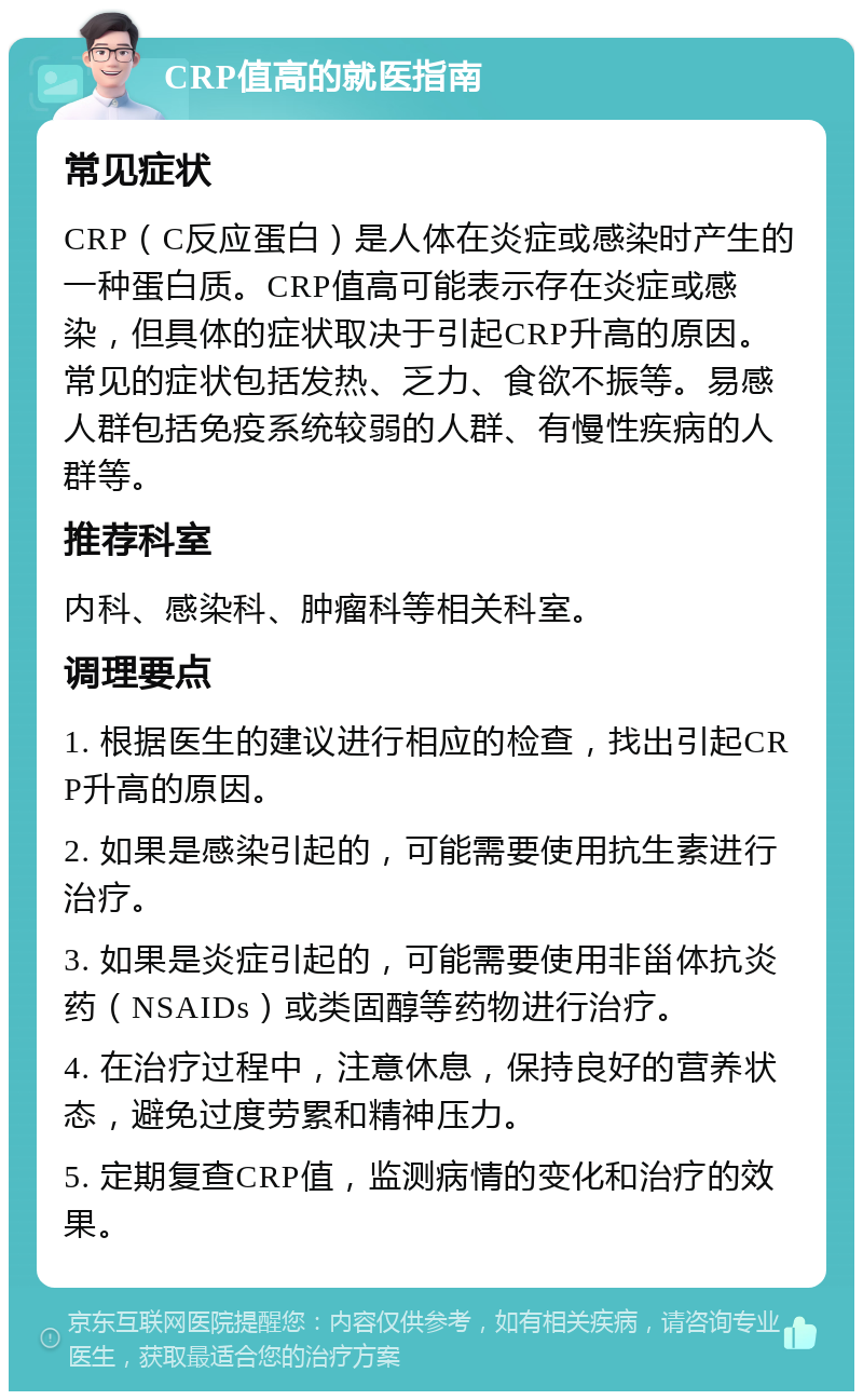 CRP值高的就医指南 常见症状 CRP（C反应蛋白）是人体在炎症或感染时产生的一种蛋白质。CRP值高可能表示存在炎症或感染，但具体的症状取决于引起CRP升高的原因。常见的症状包括发热、乏力、食欲不振等。易感人群包括免疫系统较弱的人群、有慢性疾病的人群等。 推荐科室 内科、感染科、肿瘤科等相关科室。 调理要点 1. 根据医生的建议进行相应的检查，找出引起CRP升高的原因。 2. 如果是感染引起的，可能需要使用抗生素进行治疗。 3. 如果是炎症引起的，可能需要使用非甾体抗炎药（NSAIDs）或类固醇等药物进行治疗。 4. 在治疗过程中，注意休息，保持良好的营养状态，避免过度劳累和精神压力。 5. 定期复查CRP值，监测病情的变化和治疗的效果。