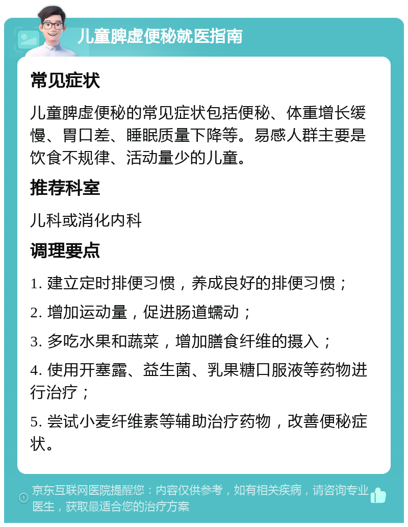 儿童脾虚便秘就医指南 常见症状 儿童脾虚便秘的常见症状包括便秘、体重增长缓慢、胃口差、睡眠质量下降等。易感人群主要是饮食不规律、活动量少的儿童。 推荐科室 儿科或消化内科 调理要点 1. 建立定时排便习惯，养成良好的排便习惯； 2. 增加运动量，促进肠道蠕动； 3. 多吃水果和蔬菜，增加膳食纤维的摄入； 4. 使用开塞露、益生菌、乳果糖口服液等药物进行治疗； 5. 尝试小麦纤维素等辅助治疗药物，改善便秘症状。