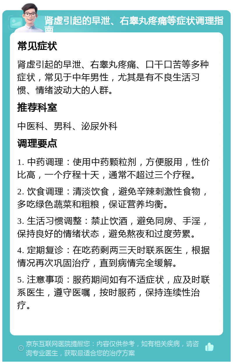 肾虚引起的早泄、右睾丸疼痛等症状调理指南 常见症状 肾虚引起的早泄、右睾丸疼痛、口干口苦等多种症状，常见于中年男性，尤其是有不良生活习惯、情绪波动大的人群。 推荐科室 中医科、男科、泌尿外科 调理要点 1. 中药调理：使用中药颗粒剂，方便服用，性价比高，一个疗程十天，通常不超过三个疗程。 2. 饮食调理：清淡饮食，避免辛辣刺激性食物，多吃绿色蔬菜和粗粮，保证营养均衡。 3. 生活习惯调整：禁止饮酒，避免同房、手淫，保持良好的情绪状态，避免熬夜和过度劳累。 4. 定期复诊：在吃药剩两三天时联系医生，根据情况再次巩固治疗，直到病情完全缓解。 5. 注意事项：服药期间如有不适症状，应及时联系医生，遵守医嘱，按时服药，保持连续性治疗。