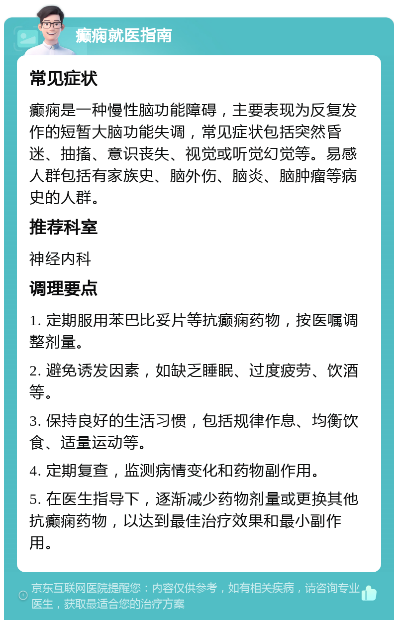 癫痫就医指南 常见症状 癫痫是一种慢性脑功能障碍，主要表现为反复发作的短暂大脑功能失调，常见症状包括突然昏迷、抽搐、意识丧失、视觉或听觉幻觉等。易感人群包括有家族史、脑外伤、脑炎、脑肿瘤等病史的人群。 推荐科室 神经内科 调理要点 1. 定期服用苯巴比妥片等抗癫痫药物，按医嘱调整剂量。 2. 避免诱发因素，如缺乏睡眠、过度疲劳、饮酒等。 3. 保持良好的生活习惯，包括规律作息、均衡饮食、适量运动等。 4. 定期复查，监测病情变化和药物副作用。 5. 在医生指导下，逐渐减少药物剂量或更换其他抗癫痫药物，以达到最佳治疗效果和最小副作用。