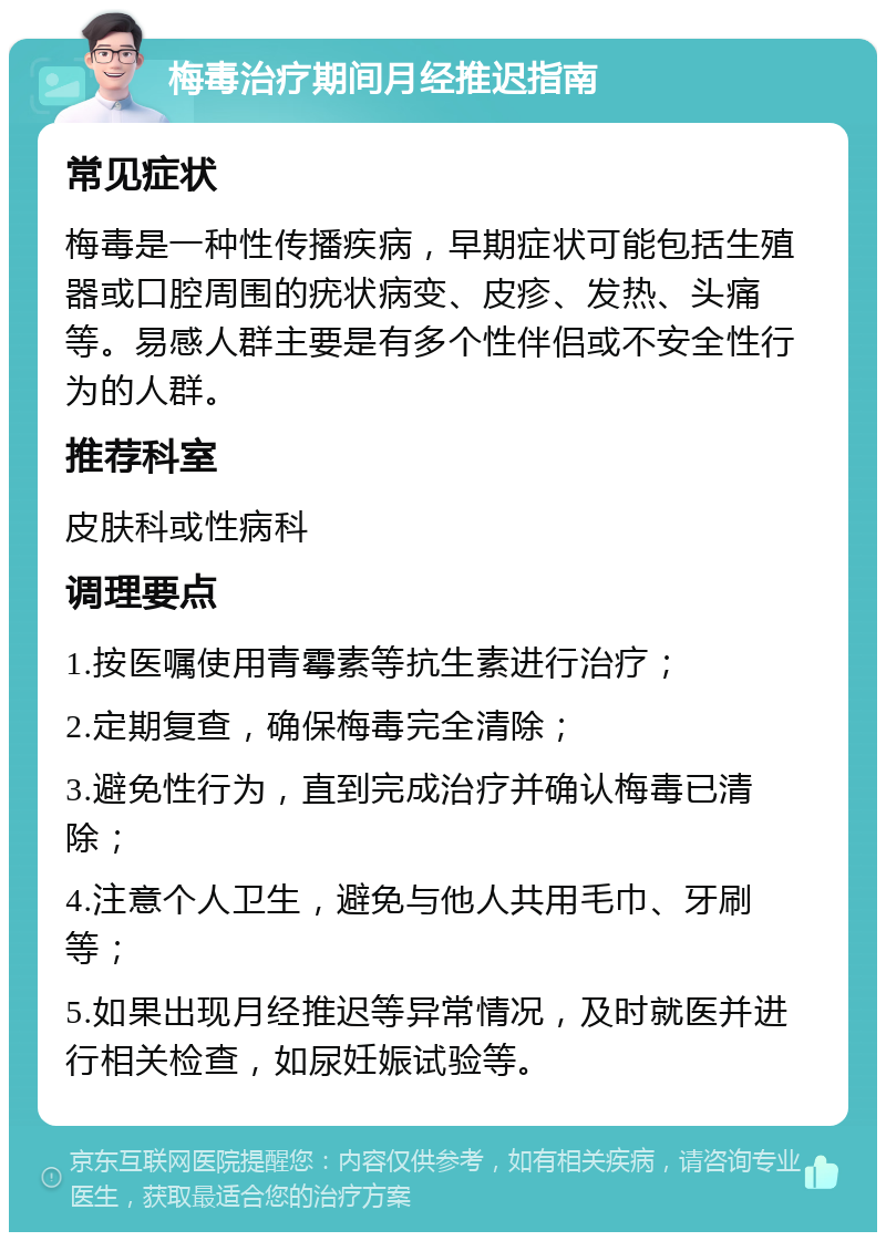 梅毒治疗期间月经推迟指南 常见症状 梅毒是一种性传播疾病，早期症状可能包括生殖器或口腔周围的疣状病变、皮疹、发热、头痛等。易感人群主要是有多个性伴侣或不安全性行为的人群。 推荐科室 皮肤科或性病科 调理要点 1.按医嘱使用青霉素等抗生素进行治疗； 2.定期复查，确保梅毒完全清除； 3.避免性行为，直到完成治疗并确认梅毒已清除； 4.注意个人卫生，避免与他人共用毛巾、牙刷等； 5.如果出现月经推迟等异常情况，及时就医并进行相关检查，如尿妊娠试验等。