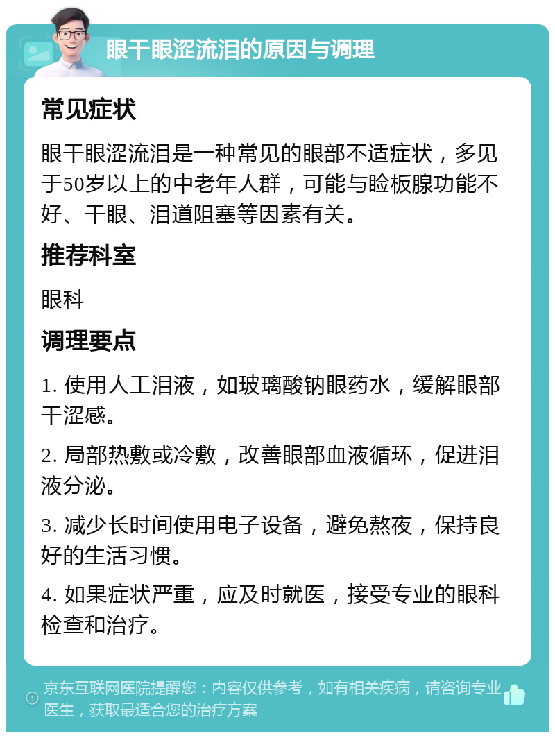 眼干眼涩流泪的原因与调理 常见症状 眼干眼涩流泪是一种常见的眼部不适症状，多见于50岁以上的中老年人群，可能与睑板腺功能不好、干眼、泪道阻塞等因素有关。 推荐科室 眼科 调理要点 1. 使用人工泪液，如玻璃酸钠眼药水，缓解眼部干涩感。 2. 局部热敷或冷敷，改善眼部血液循环，促进泪液分泌。 3. 减少长时间使用电子设备，避免熬夜，保持良好的生活习惯。 4. 如果症状严重，应及时就医，接受专业的眼科检查和治疗。