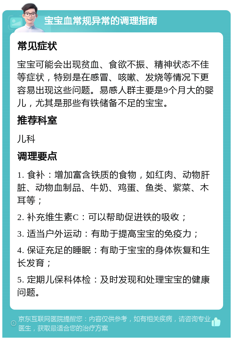 宝宝血常规异常的调理指南 常见症状 宝宝可能会出现贫血、食欲不振、精神状态不佳等症状，特别是在感冒、咳嗽、发烧等情况下更容易出现这些问题。易感人群主要是9个月大的婴儿，尤其是那些有铁储备不足的宝宝。 推荐科室 儿科 调理要点 1. 食补：增加富含铁质的食物，如红肉、动物肝脏、动物血制品、牛奶、鸡蛋、鱼类、紫菜、木耳等； 2. 补充维生素C：可以帮助促进铁的吸收； 3. 适当户外运动：有助于提高宝宝的免疫力； 4. 保证充足的睡眠：有助于宝宝的身体恢复和生长发育； 5. 定期儿保科体检：及时发现和处理宝宝的健康问题。