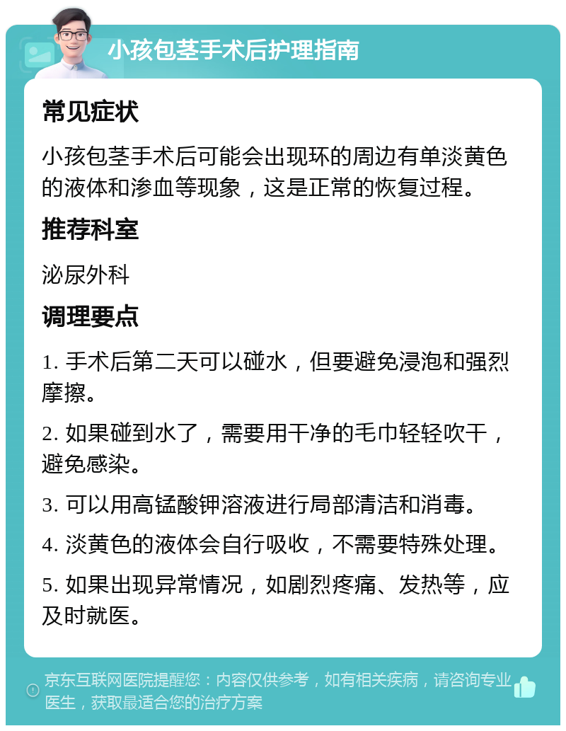 小孩包茎手术后护理指南 常见症状 小孩包茎手术后可能会出现环的周边有单淡黄色的液体和渗血等现象，这是正常的恢复过程。 推荐科室 泌尿外科 调理要点 1. 手术后第二天可以碰水，但要避免浸泡和强烈摩擦。 2. 如果碰到水了，需要用干净的毛巾轻轻吹干，避免感染。 3. 可以用高锰酸钾溶液进行局部清洁和消毒。 4. 淡黄色的液体会自行吸收，不需要特殊处理。 5. 如果出现异常情况，如剧烈疼痛、发热等，应及时就医。