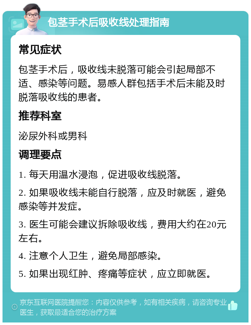 包茎手术后吸收线处理指南 常见症状 包茎手术后，吸收线未脱落可能会引起局部不适、感染等问题。易感人群包括手术后未能及时脱落吸收线的患者。 推荐科室 泌尿外科或男科 调理要点 1. 每天用温水浸泡，促进吸收线脱落。 2. 如果吸收线未能自行脱落，应及时就医，避免感染等并发症。 3. 医生可能会建议拆除吸收线，费用大约在20元左右。 4. 注意个人卫生，避免局部感染。 5. 如果出现红肿、疼痛等症状，应立即就医。