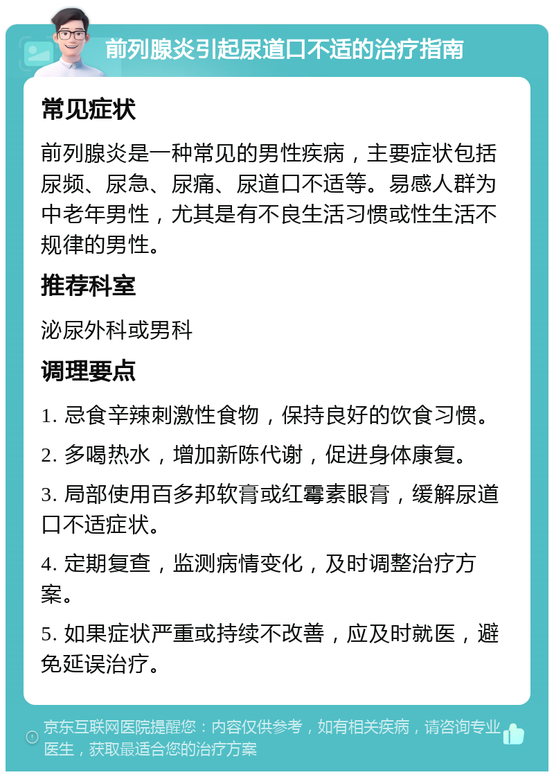 前列腺炎引起尿道口不适的治疗指南 常见症状 前列腺炎是一种常见的男性疾病，主要症状包括尿频、尿急、尿痛、尿道口不适等。易感人群为中老年男性，尤其是有不良生活习惯或性生活不规律的男性。 推荐科室 泌尿外科或男科 调理要点 1. 忌食辛辣刺激性食物，保持良好的饮食习惯。 2. 多喝热水，增加新陈代谢，促进身体康复。 3. 局部使用百多邦软膏或红霉素眼膏，缓解尿道口不适症状。 4. 定期复查，监测病情变化，及时调整治疗方案。 5. 如果症状严重或持续不改善，应及时就医，避免延误治疗。