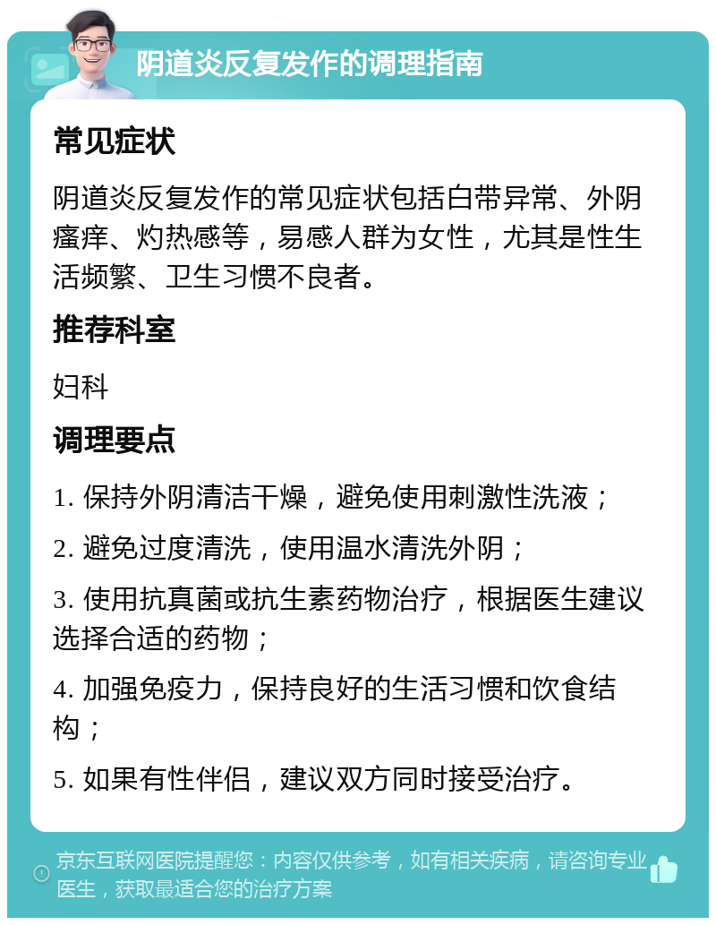 阴道炎反复发作的调理指南 常见症状 阴道炎反复发作的常见症状包括白带异常、外阴瘙痒、灼热感等，易感人群为女性，尤其是性生活频繁、卫生习惯不良者。 推荐科室 妇科 调理要点 1. 保持外阴清洁干燥，避免使用刺激性洗液； 2. 避免过度清洗，使用温水清洗外阴； 3. 使用抗真菌或抗生素药物治疗，根据医生建议选择合适的药物； 4. 加强免疫力，保持良好的生活习惯和饮食结构； 5. 如果有性伴侣，建议双方同时接受治疗。