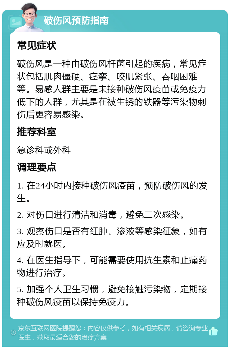 破伤风预防指南 常见症状 破伤风是一种由破伤风杆菌引起的疾病，常见症状包括肌肉僵硬、痉挛、咬肌紧张、吞咽困难等。易感人群主要是未接种破伤风疫苗或免疫力低下的人群，尤其是在被生锈的铁器等污染物刺伤后更容易感染。 推荐科室 急诊科或外科 调理要点 1. 在24小时内接种破伤风疫苗，预防破伤风的发生。 2. 对伤口进行清洁和消毒，避免二次感染。 3. 观察伤口是否有红肿、渗液等感染征象，如有应及时就医。 4. 在医生指导下，可能需要使用抗生素和止痛药物进行治疗。 5. 加强个人卫生习惯，避免接触污染物，定期接种破伤风疫苗以保持免疫力。