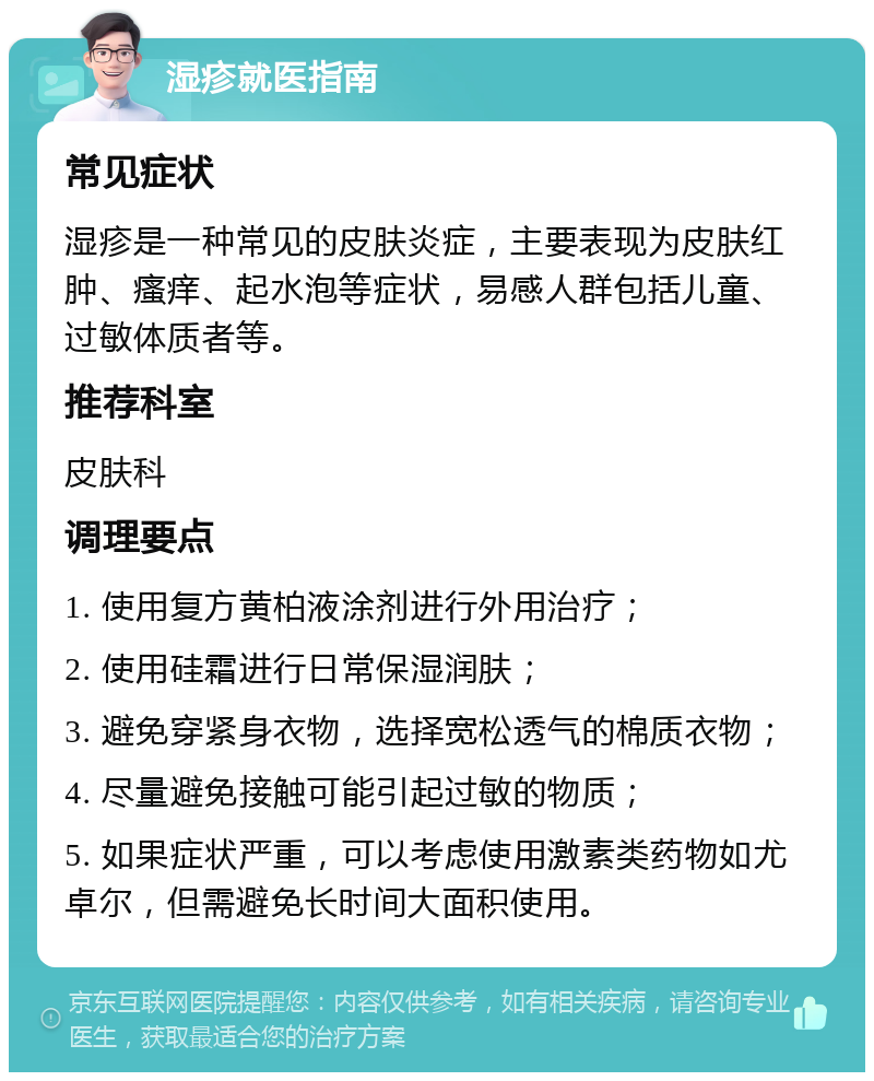 湿疹就医指南 常见症状 湿疹是一种常见的皮肤炎症，主要表现为皮肤红肿、瘙痒、起水泡等症状，易感人群包括儿童、过敏体质者等。 推荐科室 皮肤科 调理要点 1. 使用复方黄柏液涂剂进行外用治疗； 2. 使用硅霜进行日常保湿润肤； 3. 避免穿紧身衣物，选择宽松透气的棉质衣物； 4. 尽量避免接触可能引起过敏的物质； 5. 如果症状严重，可以考虑使用激素类药物如尤卓尔，但需避免长时间大面积使用。