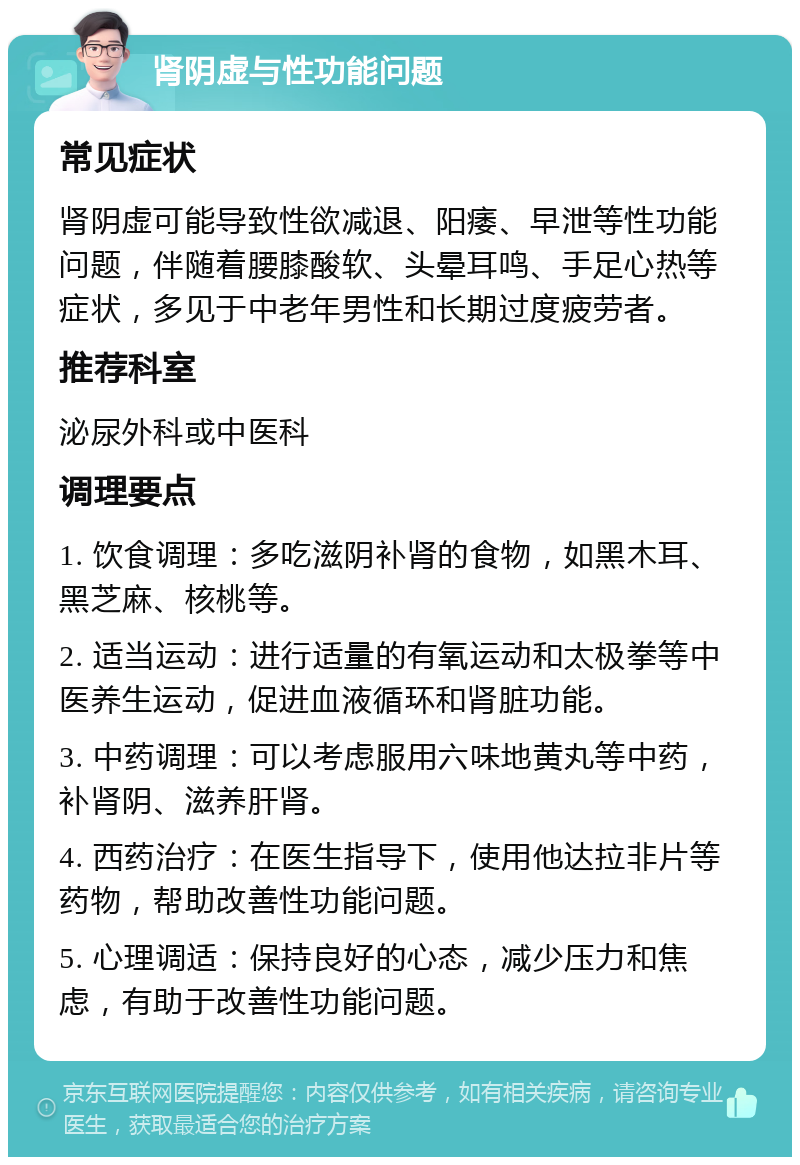 肾阴虚与性功能问题 常见症状 肾阴虚可能导致性欲减退、阳痿、早泄等性功能问题，伴随着腰膝酸软、头晕耳鸣、手足心热等症状，多见于中老年男性和长期过度疲劳者。 推荐科室 泌尿外科或中医科 调理要点 1. 饮食调理：多吃滋阴补肾的食物，如黑木耳、黑芝麻、核桃等。 2. 适当运动：进行适量的有氧运动和太极拳等中医养生运动，促进血液循环和肾脏功能。 3. 中药调理：可以考虑服用六味地黄丸等中药，补肾阴、滋养肝肾。 4. 西药治疗：在医生指导下，使用他达拉非片等药物，帮助改善性功能问题。 5. 心理调适：保持良好的心态，减少压力和焦虑，有助于改善性功能问题。