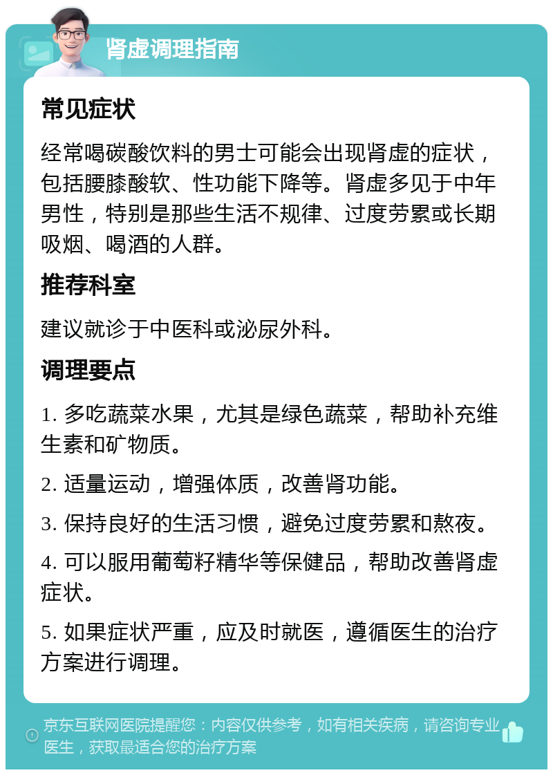 肾虚调理指南 常见症状 经常喝碳酸饮料的男士可能会出现肾虚的症状，包括腰膝酸软、性功能下降等。肾虚多见于中年男性，特别是那些生活不规律、过度劳累或长期吸烟、喝酒的人群。 推荐科室 建议就诊于中医科或泌尿外科。 调理要点 1. 多吃蔬菜水果，尤其是绿色蔬菜，帮助补充维生素和矿物质。 2. 适量运动，增强体质，改善肾功能。 3. 保持良好的生活习惯，避免过度劳累和熬夜。 4. 可以服用葡萄籽精华等保健品，帮助改善肾虚症状。 5. 如果症状严重，应及时就医，遵循医生的治疗方案进行调理。