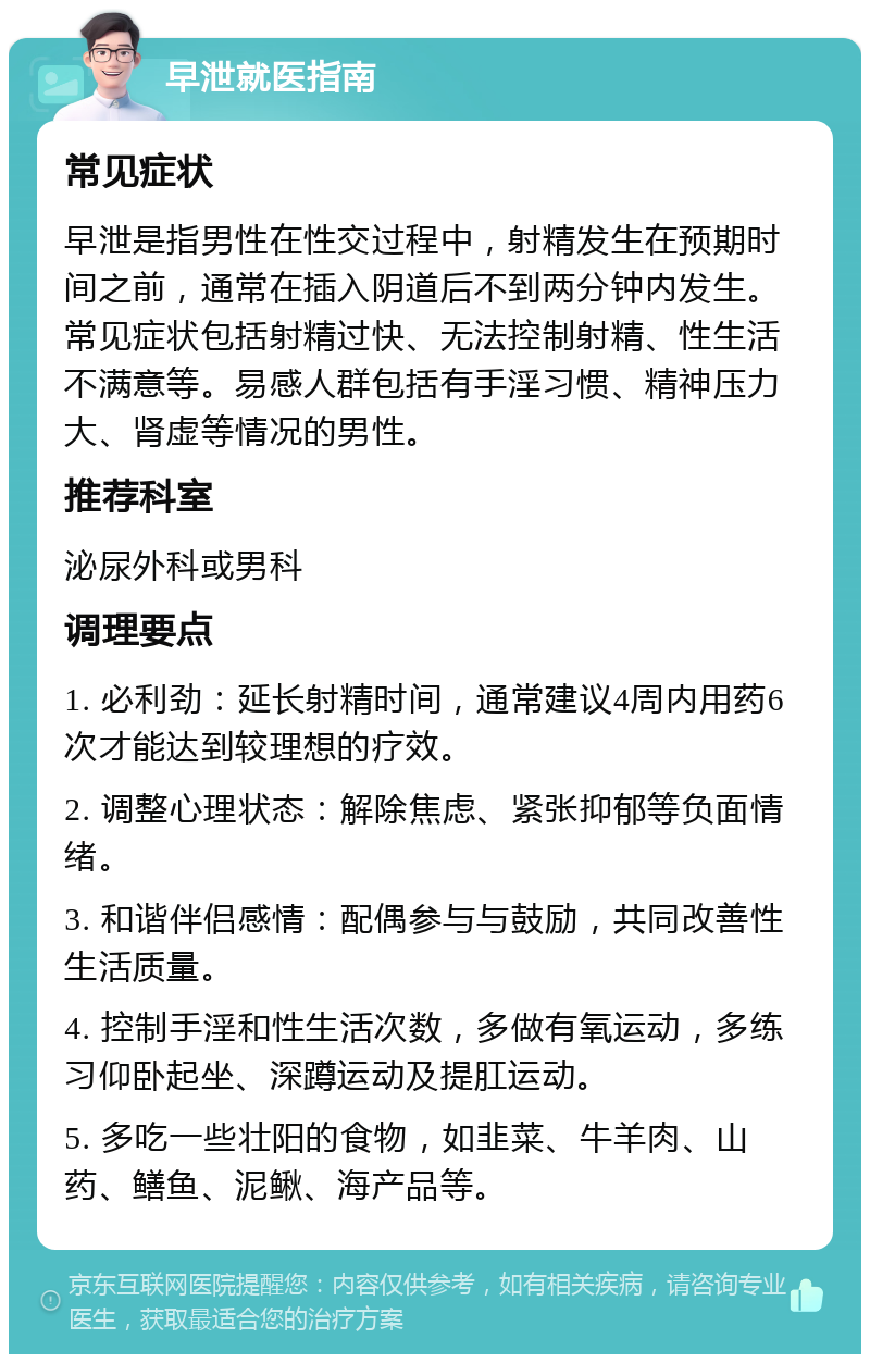 早泄就医指南 常见症状 早泄是指男性在性交过程中，射精发生在预期时间之前，通常在插入阴道后不到两分钟内发生。常见症状包括射精过快、无法控制射精、性生活不满意等。易感人群包括有手淫习惯、精神压力大、肾虚等情况的男性。 推荐科室 泌尿外科或男科 调理要点 1. 必利劲：延长射精时间，通常建议4周内用药6次才能达到较理想的疗效。 2. 调整心理状态：解除焦虑、紧张抑郁等负面情绪。 3. 和谐伴侣感情：配偶参与与鼓励，共同改善性生活质量。 4. 控制手淫和性生活次数，多做有氧运动，多练习仰卧起坐、深蹲运动及提肛运动。 5. 多吃一些壮阳的食物，如韭菜、牛羊肉、山药、鳝鱼、泥鳅、海产品等。