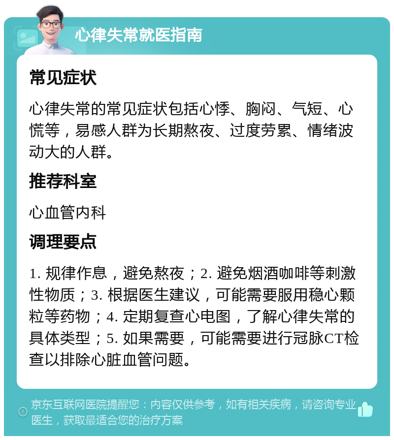 心律失常就医指南 常见症状 心律失常的常见症状包括心悸、胸闷、气短、心慌等，易感人群为长期熬夜、过度劳累、情绪波动大的人群。 推荐科室 心血管内科 调理要点 1. 规律作息，避免熬夜；2. 避免烟酒咖啡等刺激性物质；3. 根据医生建议，可能需要服用稳心颗粒等药物；4. 定期复查心电图，了解心律失常的具体类型；5. 如果需要，可能需要进行冠脉CT检查以排除心脏血管问题。