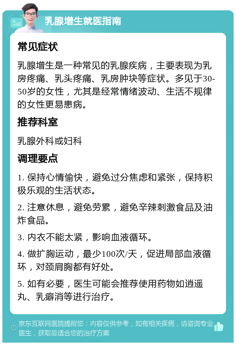 乳腺增生就医指南 常见症状 乳腺增生是一种常见的乳腺疾病，主要表现为乳房疼痛、乳头疼痛、乳房肿块等症状。多见于30-50岁的女性，尤其是经常情绪波动、生活不规律的女性更易患病。 推荐科室 乳腺外科或妇科 调理要点 1. 保持心情愉快，避免过分焦虑和紧张，保持积极乐观的生活状态。 2. 注意休息，避免劳累，避免辛辣刺激食品及油炸食品。 3. 内衣不能太紧，影响血液循环。 4. 做扩胸运动，最少100次/天，促进局部血液循环，对颈肩胸都有好处。 5. 如有必要，医生可能会推荐使用药物如逍遥丸、乳癖消等进行治疗。