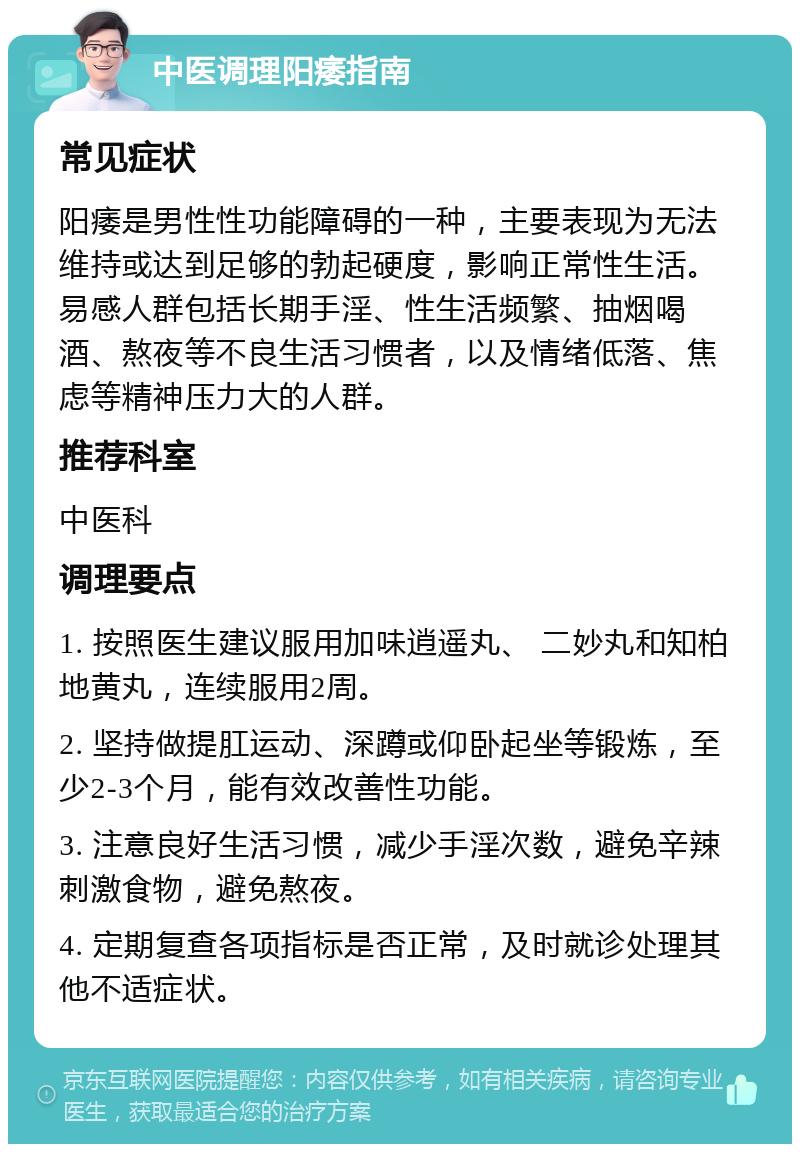 中医调理阳痿指南 常见症状 阳痿是男性性功能障碍的一种，主要表现为无法维持或达到足够的勃起硬度，影响正常性生活。易感人群包括长期手淫、性生活频繁、抽烟喝酒、熬夜等不良生活习惯者，以及情绪低落、焦虑等精神压力大的人群。 推荐科室 中医科 调理要点 1. 按照医生建议服用加味逍遥丸、 二妙丸和知柏地黄丸，连续服用2周。 2. 坚持做提肛运动、深蹲或仰卧起坐等锻炼，至少2-3个月，能有效改善性功能。 3. 注意良好生活习惯，减少手淫次数，避免辛辣刺激食物，避免熬夜。 4. 定期复查各项指标是否正常，及时就诊处理其他不适症状。