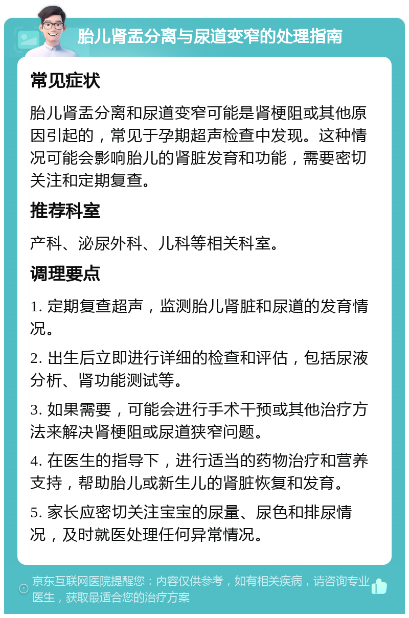 胎儿肾盂分离与尿道变窄的处理指南 常见症状 胎儿肾盂分离和尿道变窄可能是肾梗阻或其他原因引起的，常见于孕期超声检查中发现。这种情况可能会影响胎儿的肾脏发育和功能，需要密切关注和定期复查。 推荐科室 产科、泌尿外科、儿科等相关科室。 调理要点 1. 定期复查超声，监测胎儿肾脏和尿道的发育情况。 2. 出生后立即进行详细的检查和评估，包括尿液分析、肾功能测试等。 3. 如果需要，可能会进行手术干预或其他治疗方法来解决肾梗阻或尿道狭窄问题。 4. 在医生的指导下，进行适当的药物治疗和营养支持，帮助胎儿或新生儿的肾脏恢复和发育。 5. 家长应密切关注宝宝的尿量、尿色和排尿情况，及时就医处理任何异常情况。