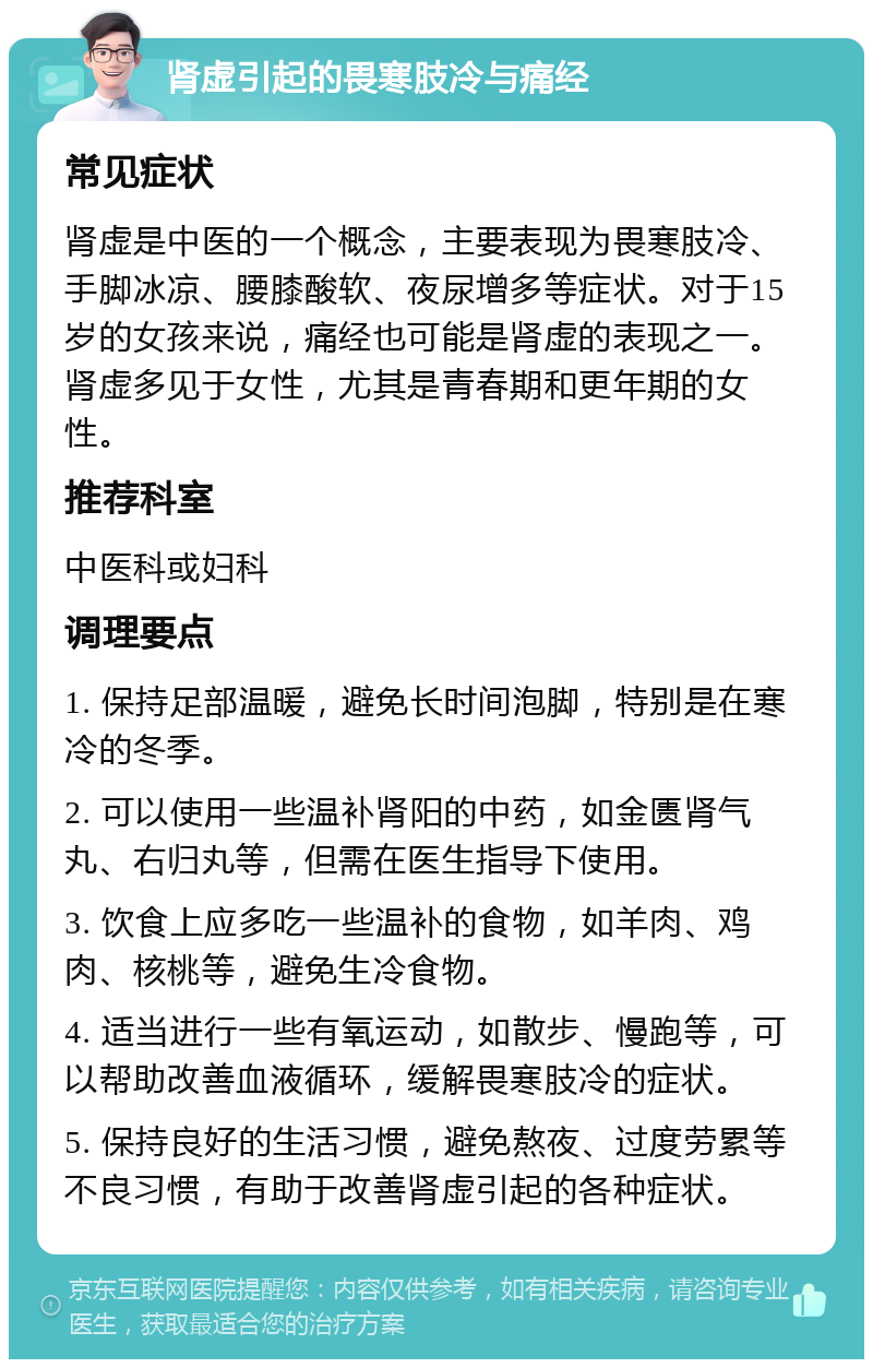 肾虚引起的畏寒肢冷与痛经 常见症状 肾虚是中医的一个概念，主要表现为畏寒肢冷、手脚冰凉、腰膝酸软、夜尿增多等症状。对于15岁的女孩来说，痛经也可能是肾虚的表现之一。肾虚多见于女性，尤其是青春期和更年期的女性。 推荐科室 中医科或妇科 调理要点 1. 保持足部温暖，避免长时间泡脚，特别是在寒冷的冬季。 2. 可以使用一些温补肾阳的中药，如金匮肾气丸、右归丸等，但需在医生指导下使用。 3. 饮食上应多吃一些温补的食物，如羊肉、鸡肉、核桃等，避免生冷食物。 4. 适当进行一些有氧运动，如散步、慢跑等，可以帮助改善血液循环，缓解畏寒肢冷的症状。 5. 保持良好的生活习惯，避免熬夜、过度劳累等不良习惯，有助于改善肾虚引起的各种症状。