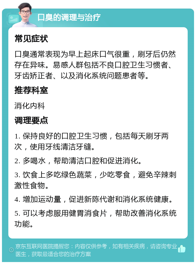 口臭的调理与治疗 常见症状 口臭通常表现为早上起床口气很重，刷牙后仍然存在异味。易感人群包括不良口腔卫生习惯者、牙齿矫正者、以及消化系统问题患者等。 推荐科室 消化内科 调理要点 1. 保持良好的口腔卫生习惯，包括每天刷牙两次，使用牙线清洁牙缝。 2. 多喝水，帮助清洁口腔和促进消化。 3. 饮食上多吃绿色蔬菜，少吃零食，避免辛辣刺激性食物。 4. 增加运动量，促进新陈代谢和消化系统健康。 5. 可以考虑服用健胃消食片，帮助改善消化系统功能。